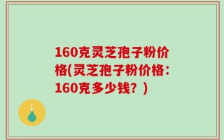 160克灵芝孢子粉价格(灵芝孢子粉价格：160克多少钱？)