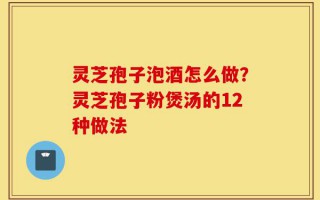灵芝孢子泡酒怎么做？灵芝孢子粉煲汤的12种做法