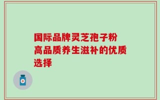 国际品牌灵芝孢子粉 高品质养生滋补的优质选择