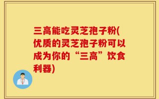 三高能吃灵芝孢子粉(优质的灵芝孢子粉可以成为你的“三高”饮食利器)