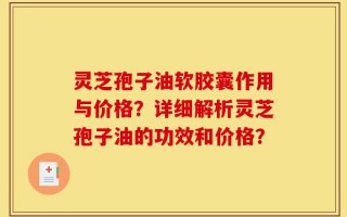 灵芝孢子油软胶囊作用与价格？详细解析灵芝孢子油的功效和价格？