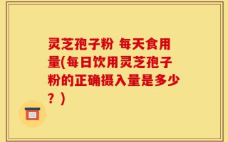 灵芝孢子粉 每天食用量(每日饮用灵芝孢子粉的正确摄入量是多少？)