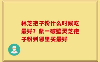 林芝孢子粉什么时候吃最好？紫一破壁灵芝孢子粉到哪里买最好