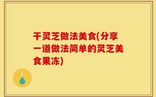 干灵芝做法美食(分享一道做法简单的灵芝美食果冻)