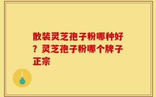散装灵芝孢子粉哪种好？灵芝孢子粉哪个牌子正宗