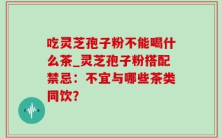 吃灵芝孢子粉不能喝什么茶_灵芝孢子粉搭配禁忌：不宜与哪些茶类同饮？