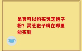 是否可以购买灵芝孢子粉？灵芝孢子粉在哪里能买到