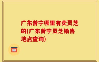 广东普宁哪里有卖灵芝的(广东普宁灵芝销售地点查询)