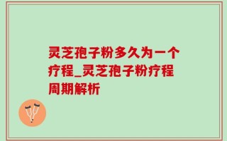 灵芝孢子粉多久为一个疗程_灵芝孢子粉疗程周期解析