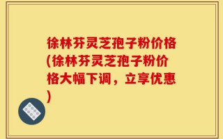 徐林芬灵芝孢子粉价格(徐林芬灵芝孢子粉价格大幅下调，立享优惠)