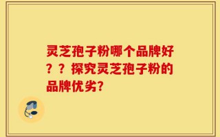 灵芝孢子粉哪个品牌好？？探究灵芝孢子粉的品牌优劣？
