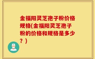 金福阳灵芝孢子粉价格规格(金福阳灵芝孢子粉的价格和规格是多少？)