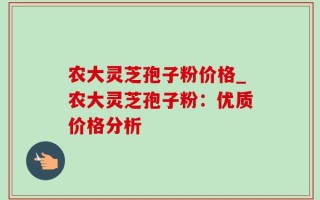 农大灵芝孢子粉价格_农大灵芝孢子粉：优质价格分析