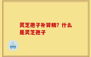 灵芝孢子补肾精？什么是灵芝孢子