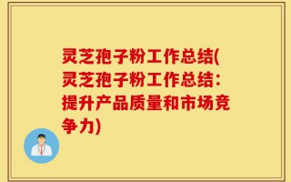 灵芝孢子粉工作总结(灵芝孢子粉工作总结：提升产品质量和市场竞争力)