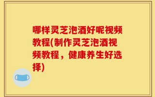 哪样灵芝泡酒好呢视频教程(制作灵芝泡酒视频教程，健康养生好选择)