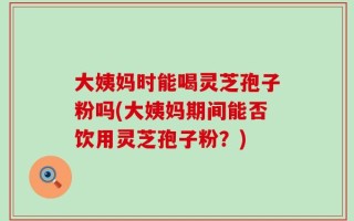 大姨妈时能喝灵芝孢子粉吗(大姨妈期间能否饮用灵芝孢子粉？)