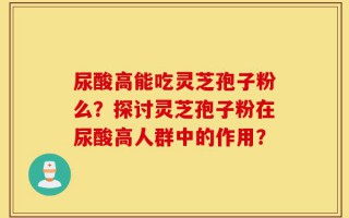 尿酸高能吃灵芝孢子粉么？探讨灵芝孢子粉在尿酸高人群中的作用？
