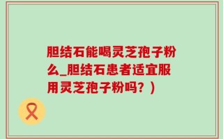 胆结石能喝灵芝孢子粉么_胆结石患者适宜服用灵芝孢子粉吗？)
