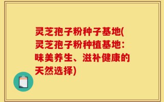 灵芝孢子粉种子基地(灵芝孢子粉种植基地：味美养生、滋补健康的天然选择)