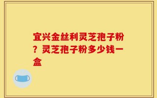 宜兴金丝利灵芝孢子粉？灵芝孢子粉多少钱一盒