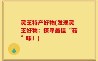 灵芝特产好物(发现灵芝好物：探寻最佳“菇”味！)