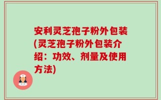 安利灵芝孢子粉外包装(灵芝孢子粉外包装介绍：功效、剂量及使用方法)
