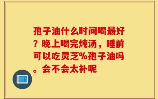 孢子油什么时间喝最好？晚上喝完炖汤，睡前可以吃灵芝%孢子油吗。会不会太补呢