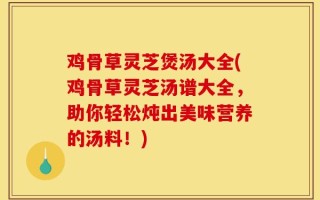 鸡骨草灵芝煲汤大全(鸡骨草灵芝汤谱大全，助你轻松炖出美味营养的汤料！)