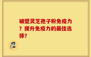 破壁灵芝孢子粉免疫力？提升免疫力的最佳选择？