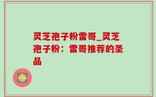 灵芝孢子粉雷哥_灵芝孢子粉：雷哥推荐的圣品
