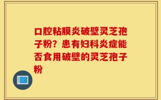 口腔粘膜炎破壁灵芝孢子粉？患有妇科炎症能否食用破壁的灵芝孢子粉