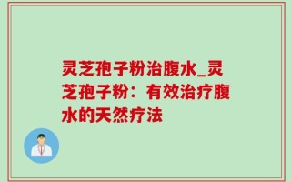 灵芝孢子粉治腹水_灵芝孢子粉：有效治疗腹水的天然疗法