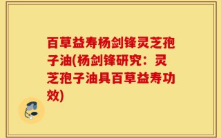 百草益寿杨剑锋灵芝孢子油(杨剑锋研究：灵芝孢子油具百草益寿功效)
