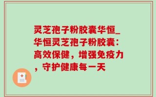 灵芝孢子粉胶囊华恒_华恒灵芝孢子粉胶囊：高效保健，增强免疫力，守护健康每一天