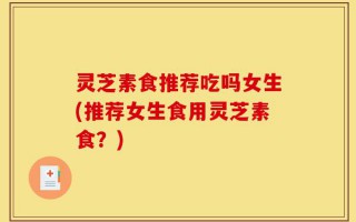灵芝素食推荐吃吗女生(推荐女生食用灵芝素食？)