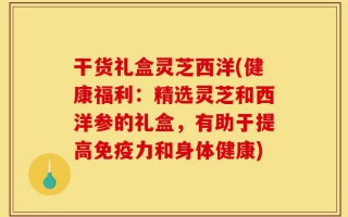 干货礼盒灵芝西洋(健康福利：精选灵芝和西洋参的礼盒，有助于提高免疫力和身体健康)