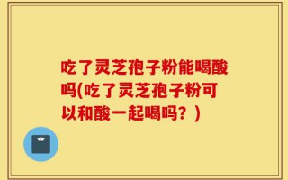 吃了灵芝孢子粉能喝酸吗(吃了灵芝孢子粉可以和酸一起喝吗？)