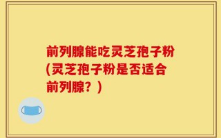 前列腺能吃灵芝孢子粉(灵芝孢子粉是否适合前列腺？)