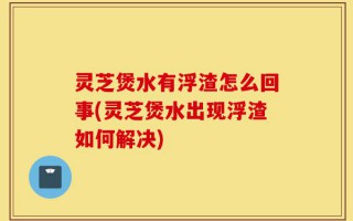 灵芝煲水有浮渣怎么回事(灵芝煲水出现浮渣如何解决)