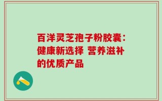 百洋灵芝孢子粉胶囊：健康新选择 营养滋补的优质产品
