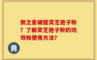 微之星破璧灵芝孢子粉？了解灵芝孢子粉的功效和使用方法？