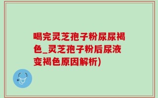 喝完灵芝孢子粉尿尿褐色_灵芝孢子粉后尿液变褐色原因解析)