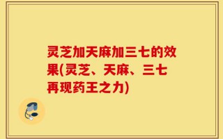 灵芝加天麻加三七的效果(灵芝、天麻、三七再现药王之力)