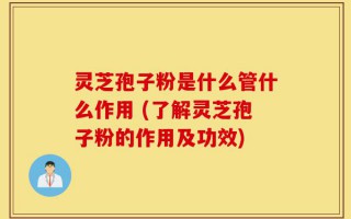 灵芝孢子粉是什么管什么作用 (了解灵芝孢子粉的作用及功效)