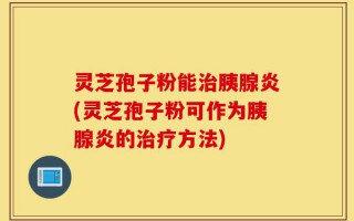 灵芝孢子粉能治胰腺炎(灵芝孢子粉可作为胰腺炎的治疗方法)