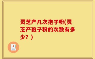 灵芝产几次孢子粉(灵芝产孢子粉的次数有多少？)