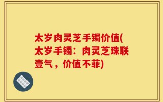 太岁肉灵芝手镯价值(太岁手镯：肉灵芝珠联壹气，价值不菲)