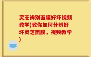 灵芝辨别面膜好坏视频教学(教你如何分辨好坏灵芝面膜，视频教学)