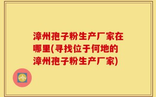 漳州孢子粉生产厂家在哪里(寻找位于何地的漳州孢子粉生产厂家)